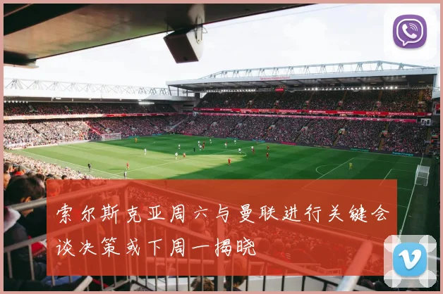 索尔斯克亚周六与曼联进行关键会谈决策或下周一揭晓