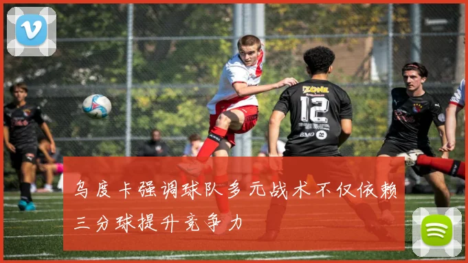 乌度卡强调球队多元战术不仅依赖三分球提升竞争力