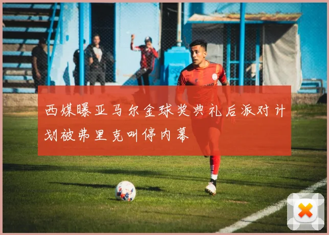 西媒曝亚马尔金球奖典礼后派对计划被弗里克叫停内幕