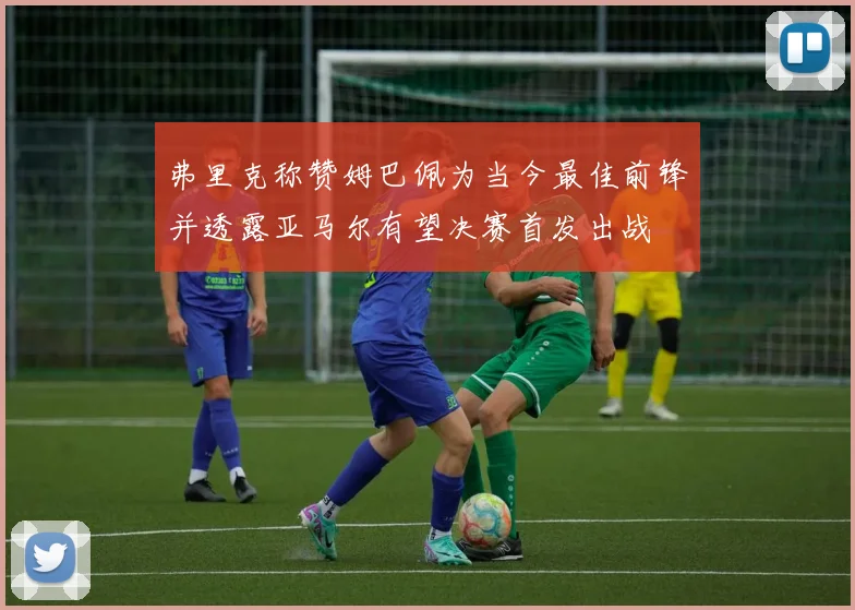 弗里克称赞姆巴佩为当今最佳前锋并透露亚马尔有望决赛首发出战