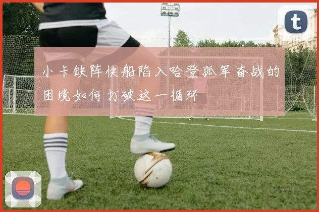 小卡缺阵快船陷入哈登孤军奋战的困境如何打破这一循环