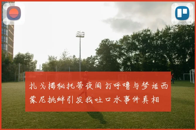 扎戈揭秘托蒂夜间打呼噜与梦话西蒙尼挑衅引发我吐口水事件真相