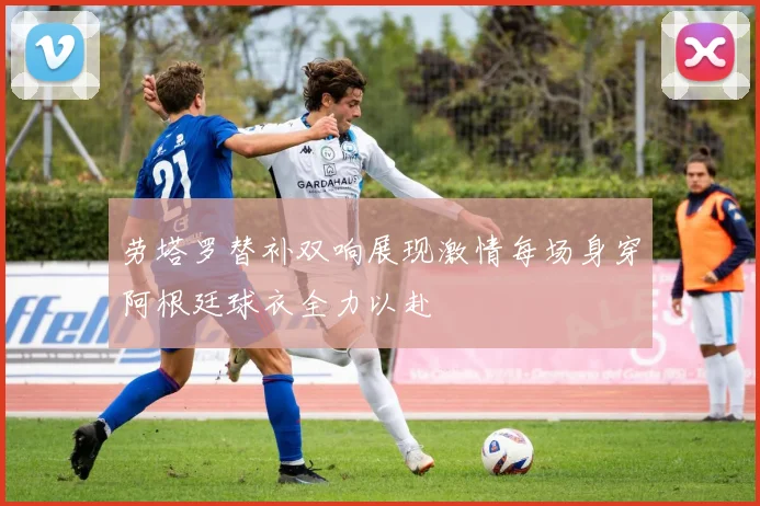 劳塔罗替补双响展现激情每场身穿阿根廷球衣全力以赴
