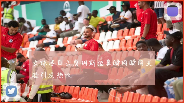 女球迷目击詹姆斯抠鼻瞬间瞬间变脸引发热议