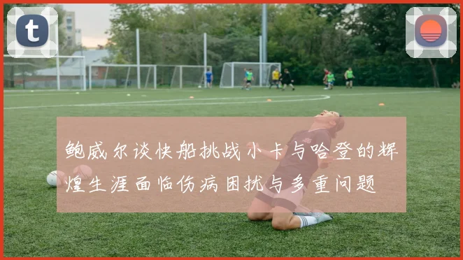 鲍威尔谈快船挑战小卡与哈登的辉煌生涯面临伤病困扰与多重问题