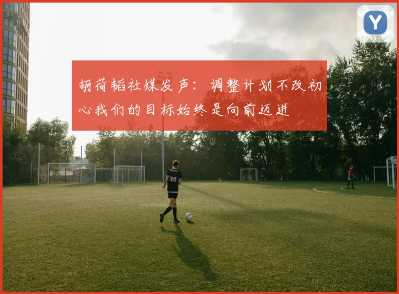 胡荷韬社媒发声：调整计划不改初心我们的目标始终是向前迈进