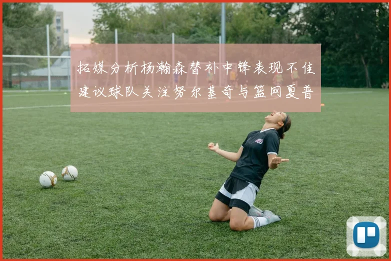 拓媒分析杨瀚森替补中锋表现不佳建议球队关注努尔基奇与篮网夏普