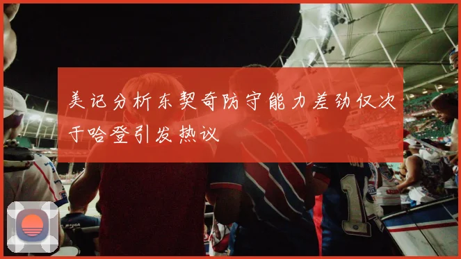 美记分析东契奇防守能力差劲仅次于哈登引发热议
