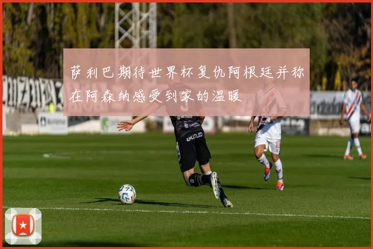 萨利巴期待世界杯复仇阿根廷并称在阿森纳感受到家的温暖