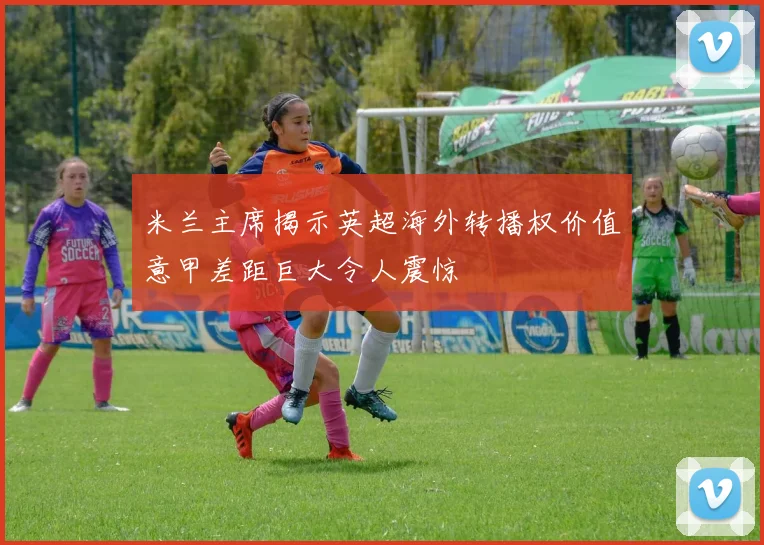 米兰主席揭示英超海外转播权价值意甲差距巨大令人震惊