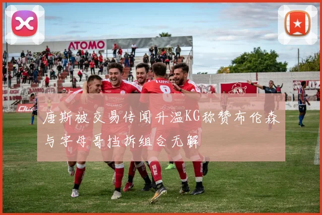 唐斯被交易传闻升温KG称赞布伦森与字母哥挡拆组合无解