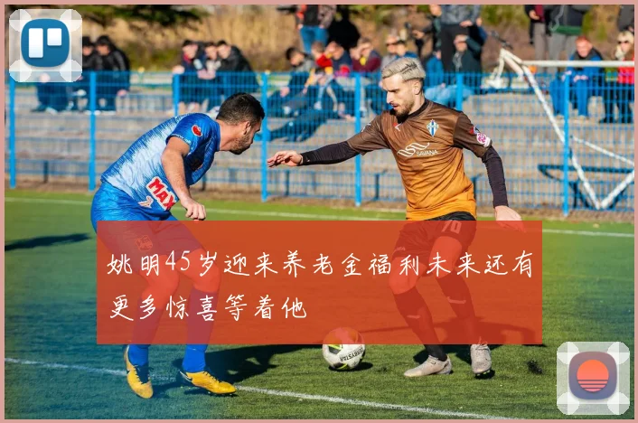 姚明45岁迎来养老金福利未来还有更多惊喜等着他