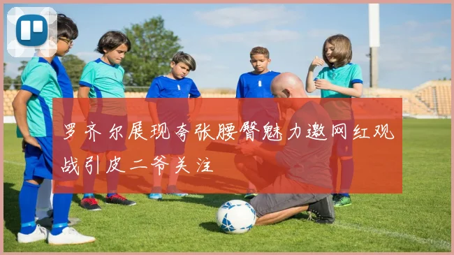 罗齐尔展现夸张腰臀魅力邀网红观战引皮二爷关注