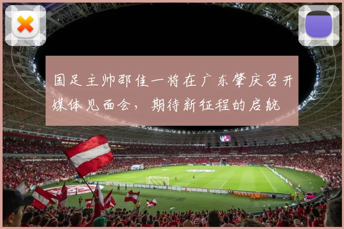 国足主帅邵佳一将在广东肇庆召开媒体见面会，期待新征程的启航