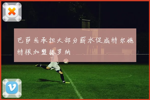 巴萨或承担大部分薪水促成特尔施特根加盟赫罗纳