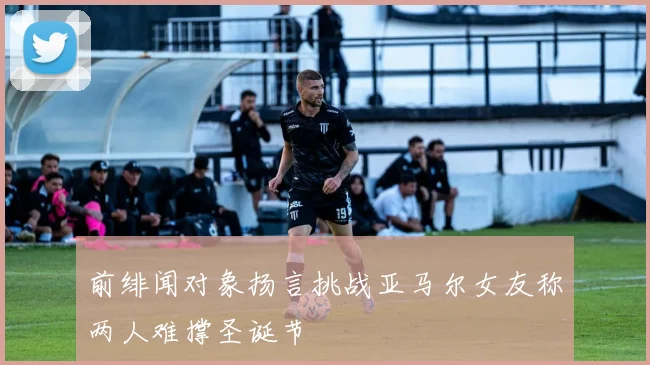 前绯闻对象扬言挑战亚马尔女友称两人难撑圣诞节