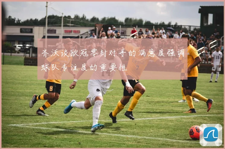 齐沃谈欧冠零封对手的满意度强调球队专注度的重要性