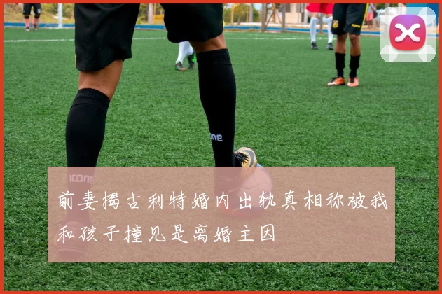 前妻揭古利特婚内出轨真相称被我和孩子撞见是离婚主因