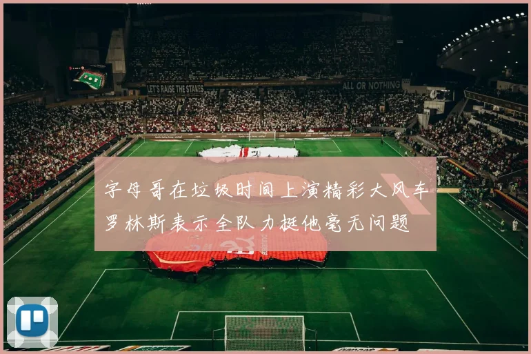 字母哥在垃圾时间上演精彩大风车罗林斯表示全队力挺他毫无问题