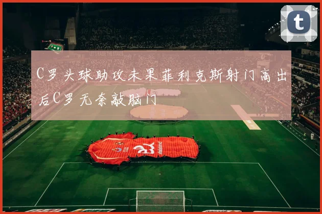 C罗头球助攻未果菲利克斯射门高出后C罗无奈敲脑门