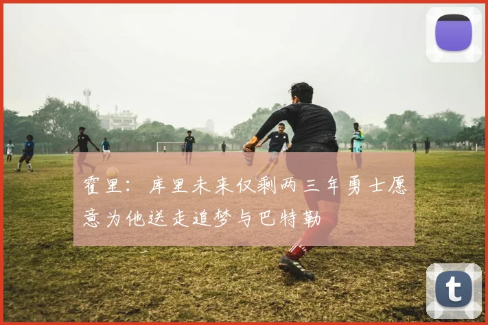 霍里：库里未来仅剩两三年勇士愿意为他送走追梦与巴特勒