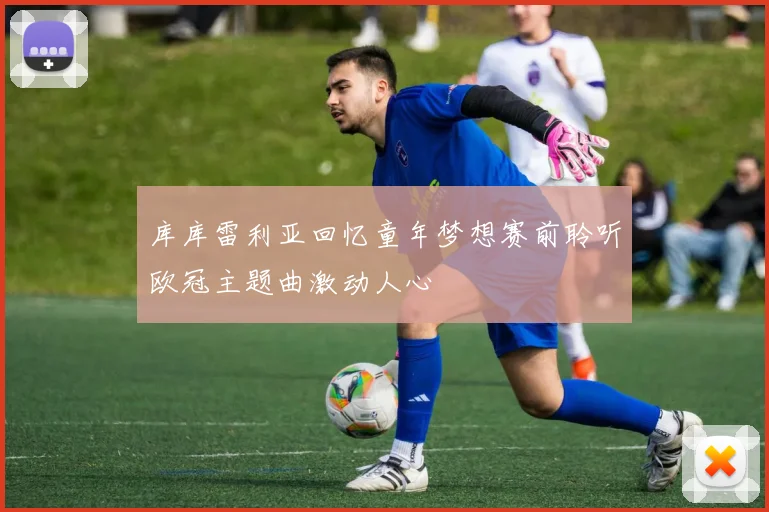 库库雷利亚回忆童年梦想赛前聆听欧冠主题曲激动人心