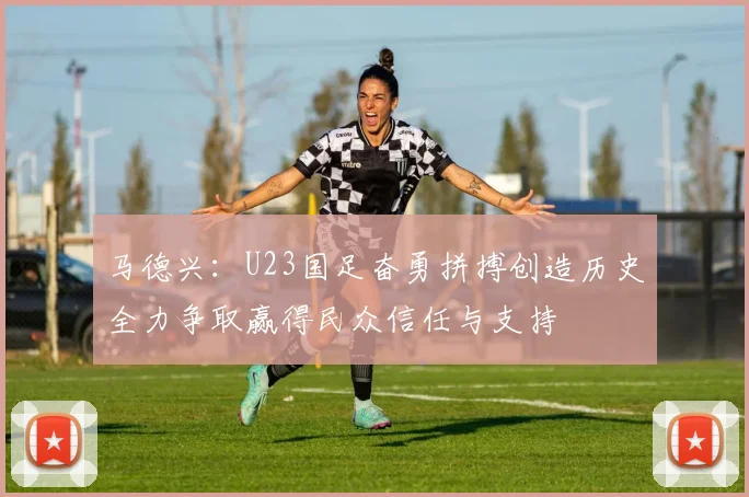马德兴：U23国足奋勇拼搏创造历史全力争取赢得民众信任与支持