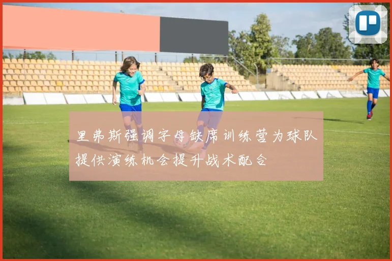 里弗斯强调字母缺席训练营为球队提供演练机会提升战术配合