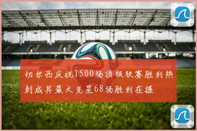 切尔西庆祝1500场顶级联赛胜利热刺成其最大克星68场胜利在握