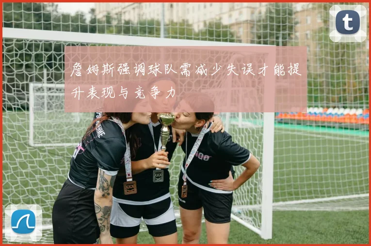 詹姆斯强调球队需减少失误才能提升表现与竞争力