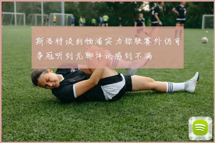 斯洛特谈利物浦实力称联赛外仍可争冠听到无聊评论感到不满