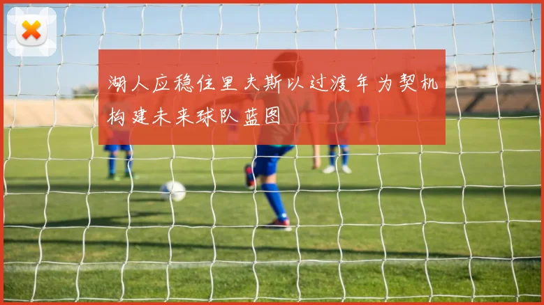 湖人应稳住里夫斯以过渡年为契机构建未来球队蓝图