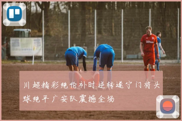 川超精彩绝伦补时逆转遂宁门将头球绝平广安队震撼全场