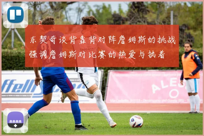 东契奇谈背靠背对阵詹姆斯的挑战强调詹姆斯对比赛的热爱与执着