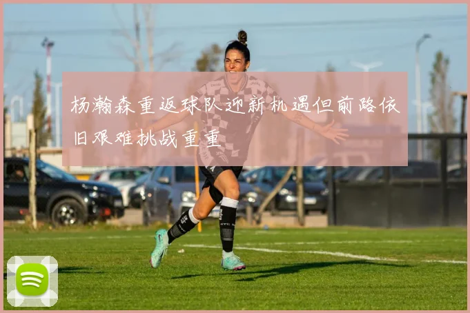 杨瀚森重返球队迎新机遇但前路依旧艰难挑战重重