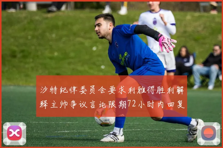 沙特纪律委员会要求利雅得胜利解释主帅争议言论限期72小时内回复