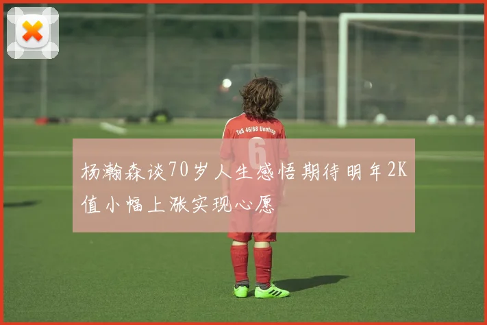 杨瀚森谈70岁人生感悟期待明年2K值小幅上涨实现心愿