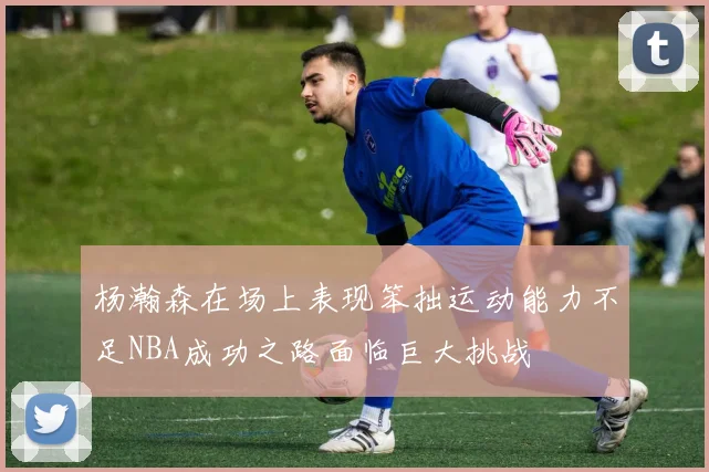 杨瀚森在场上表现笨拙运动能力不足NBA成功之路面临巨大挑战