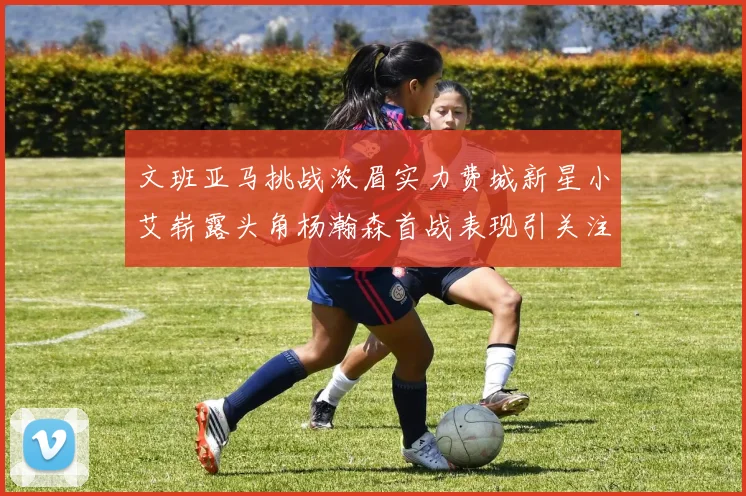 文班亚马挑战浓眉实力费城新星小艾崭露头角杨瀚森首战表现引关注