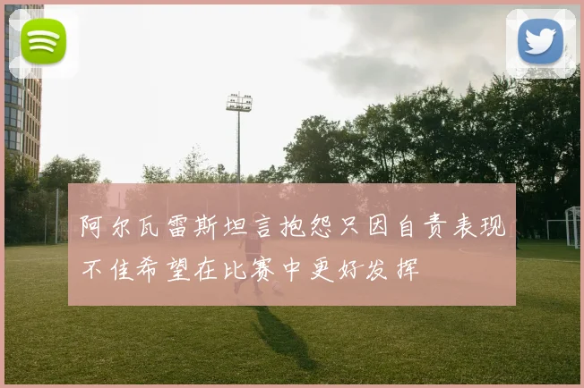 阿尔瓦雷斯坦言抱怨只因自责表现不佳希望在比赛中更好发挥