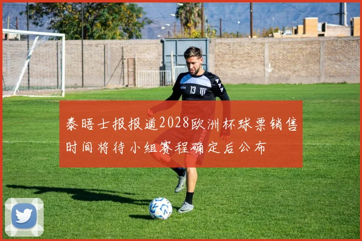 泰晤士报报道2028欧洲杯球票销售时间将待小组赛程确定后公布