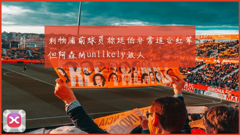 利物浦前球员称廷伯非常适合红军但阿森纳unlikely放人