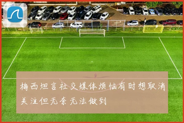 梅西坦言社交媒体烦恼有时想取消关注但无奈无法做到